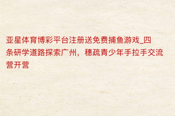 亚星体育博彩平台注册送免费捕鱼游戏_四条研学道路探索广州，穗疏青少年手拉手交流营开营