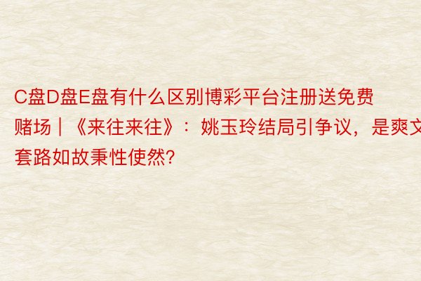 C盘D盘E盘有什么区别博彩平台注册送免费赌场 | 《来往来往》：姚玉玲结局引争议，是爽文套路如故秉性使然？