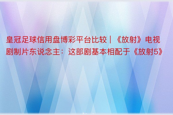 皇冠足球信用盘博彩平台比较 | 《放射》电视剧制片东说念主：这部剧基本相配于《放射5》