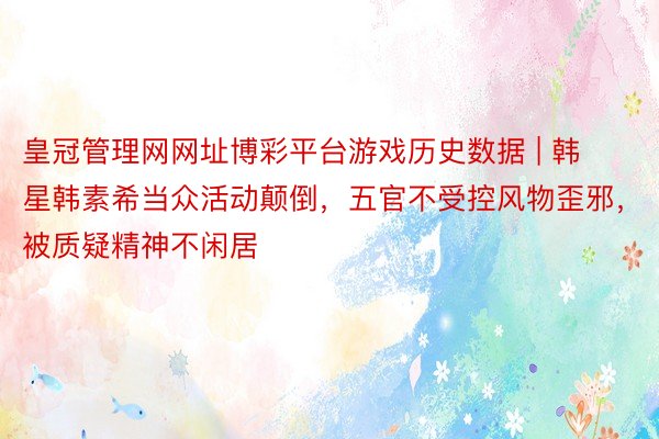 皇冠管理网网址博彩平台游戏历史数据 | 韩星韩素希当众活动颠倒，五官不受控风物歪邪，被质疑精神不闲居