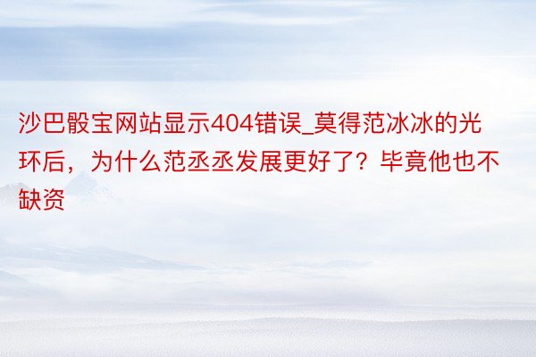沙巴骰宝网站显示404错误_莫得范冰冰的光环后，为什么范丞丞发展更好了？毕竟他也不缺资