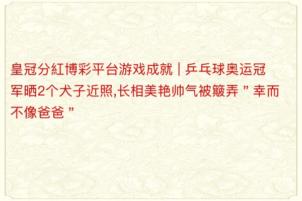 皇冠分紅博彩平台游戏成就 | 乒乓球奥运冠军晒2个犬子近照,长相美艳帅气被簸弄＂幸而不像爸爸＂