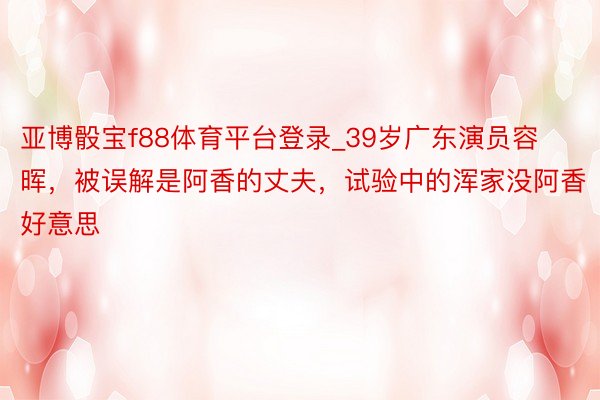 亚博骰宝f88体育平台登录_39岁广东演员容晖，被误解是阿香的丈夫，试验中的浑家没阿香好意思
