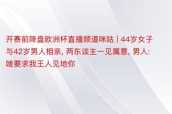 开赛前降盘欧洲杯直播频道咪咕 | 44岁女子与42岁男人相亲, 两东谈主一见属意, 男人: 啥要求我王人见地你