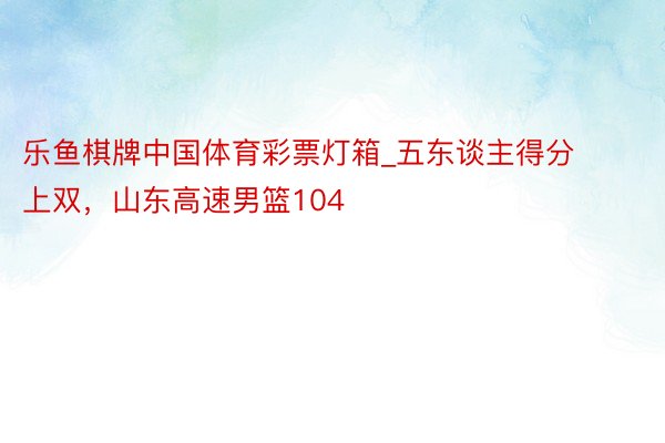 乐鱼棋牌中国体育彩票灯箱_五东谈主得分上双，山东高速男篮104