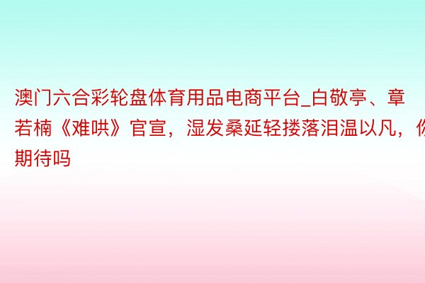 澳门六合彩轮盘体育用品电商平台_白敬亭、章若楠《难哄》官宣，湿发桑延轻搂落泪温以凡，你期待吗