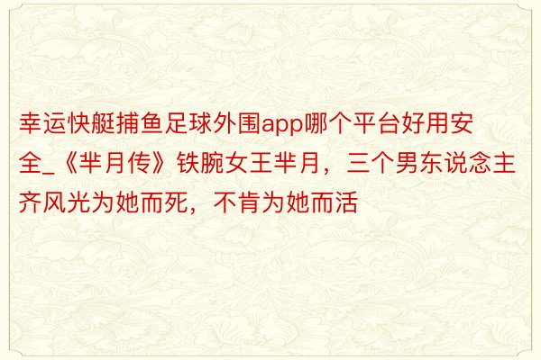 幸运快艇捕鱼足球外围app哪个平台好用安全_《芈月传》铁腕女王芈月，三个男东说念主齐风光为她而死，不肯为她而活