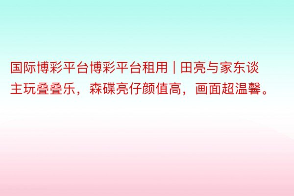 国际博彩平台博彩平台租用 | 田亮与家东谈主玩叠叠乐，森碟亮仔颜值高，画面超温馨。
