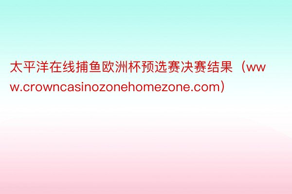 太平洋在线捕鱼欧洲杯预选赛决赛结果（www.crowncasinozonehomezone.com）