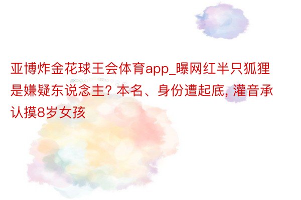 亚博炸金花球王会体育app_曝网红半只狐狸是嫌疑东说念主? 本名、身份遭起底, 灌音承认摸8岁女孩