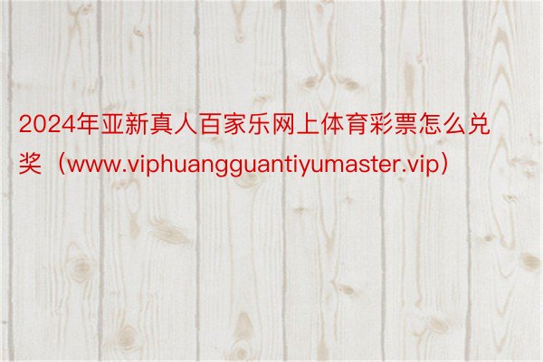 2024年亚新真人百家乐网上体育彩票怎么兑奖（www.viphuangguantiyumaster.vip）