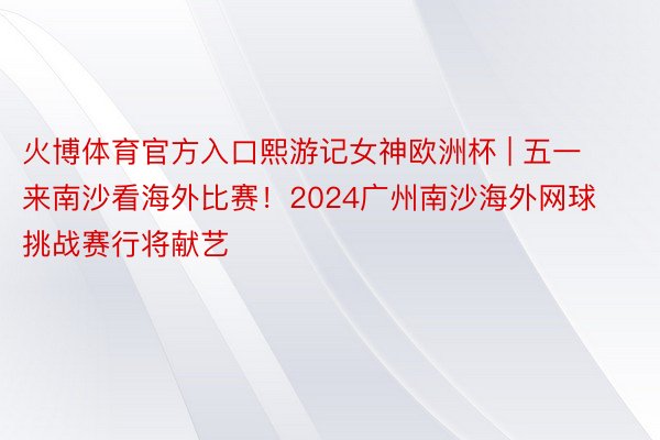火博体育官方入口熙游记女神欧洲杯 | 五一来南沙看海外比赛！2024广州南沙海外网球挑战赛行将献艺