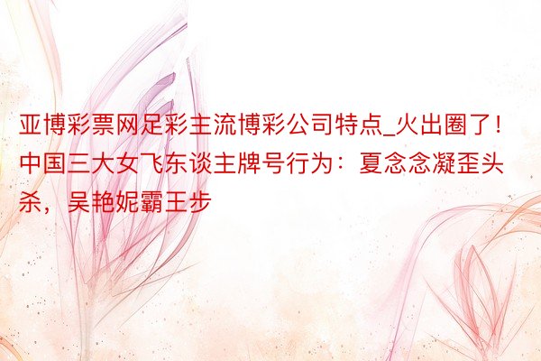 亚博彩票网足彩主流博彩公司特点_火出圈了！中国三大女飞东谈主牌号行为：夏念念凝歪头杀，吴艳妮霸王步