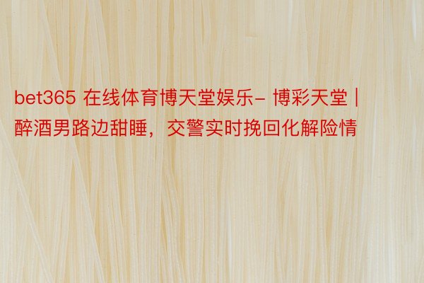 bet365 在线体育博天堂娱乐- 博彩天堂 | 醉酒男路边甜睡，交警实时挽回化解险情