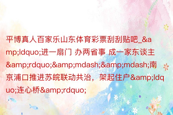 平博真人百家乐山东体育彩票刮刮贴吧_&ldquo;进一扇门 办两省事 成一家东谈主&rdquo;&mdash;&mdash;南京浦口推进苏皖联动共治，架起住户&ldquo;连心桥&rdquo;