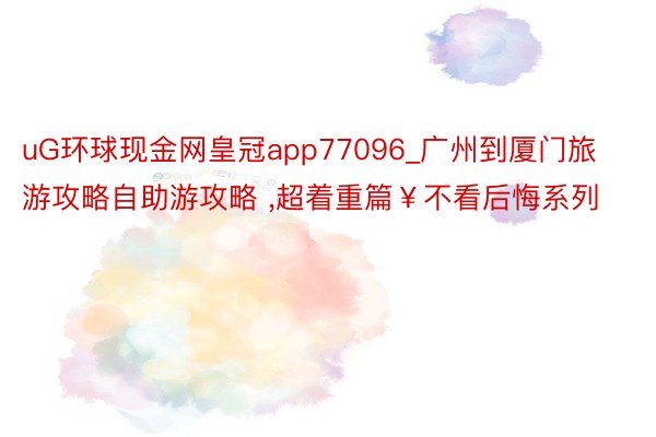 uG环球现金网皇冠app77096_广州到厦门旅游攻略自助游攻略 ,超着重篇￥不看后悔系列