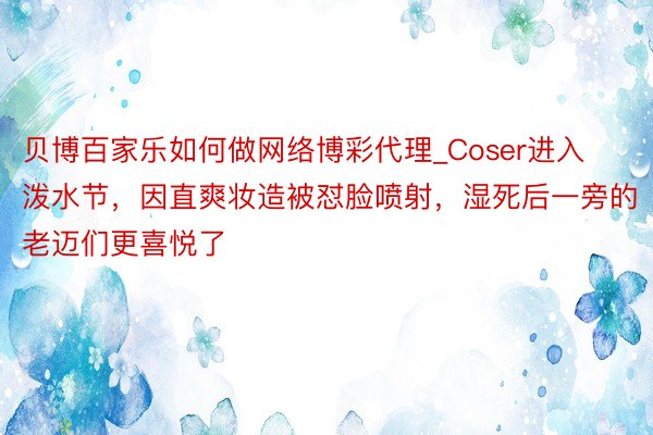 贝博百家乐如何做网络博彩代理_Coser进入泼水节，因直爽妆造被怼脸喷射，湿死后一旁的老迈们更喜悦了