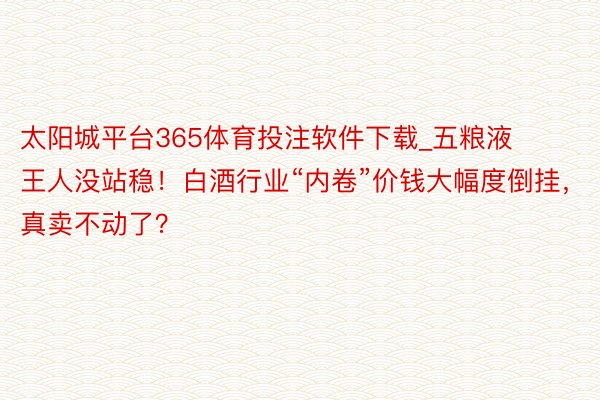 太阳城平台365体育投注软件下载_五粮液王人没站稳！白酒行业“内卷”价钱大幅度倒挂，真卖不动了？