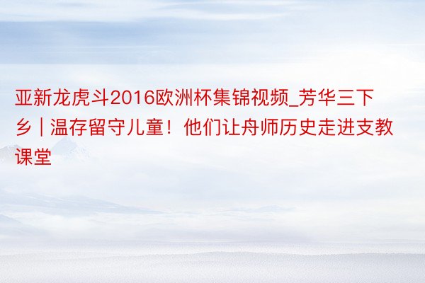 亚新龙虎斗2016欧洲杯集锦视频_芳华三下乡 | 温存留守儿童！他们让舟师历史走进支教课堂