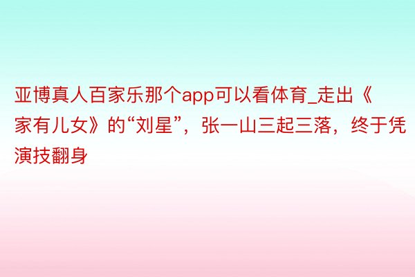 亚博真人百家乐那个app可以看体育_走出《家有儿女》的“刘星”，张一山三起三落，终于凭演技翻身