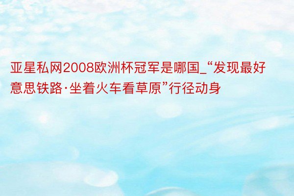 亚星私网2008欧洲杯冠军是哪国_“发现最好意思铁路·坐着火车看草原”行径动身