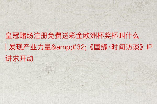 皇冠赌场注册免费送彩金欧洲杯奖杯叫什么 | 发现产业力量&#32;《国缘·时间访谈》IP讲求开动