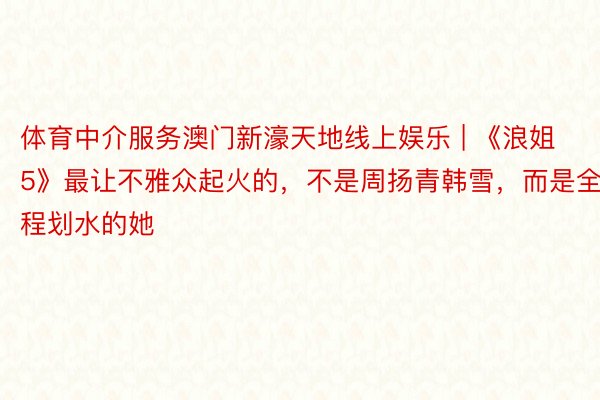 体育中介服务澳门新濠天地线上娱乐 | 《浪姐5》最让不雅众起火的，不是周扬青韩雪，而是全程划水的她