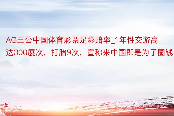 AG三公中国体育彩票足彩赔率_1年性交游高达300屡次，打胎9次，宣称来中国即是为了圈钱！