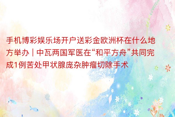 手机博彩娱乐场开户送彩金欧洲杯在什么地方举办 | 中瓦两国军医在“和平方舟”共同完成1例苦处甲状腺庞杂肿瘤切除手术