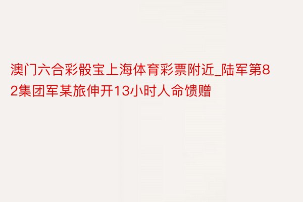 澳门六合彩骰宝上海体育彩票附近_陆军第82集团军某旅伸开13小时人命馈赠