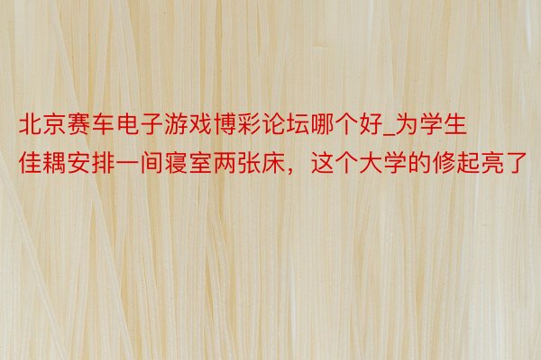北京赛车电子游戏博彩论坛哪个好_为学生佳耦安排一间寝室两张床，这个大学的修起亮了