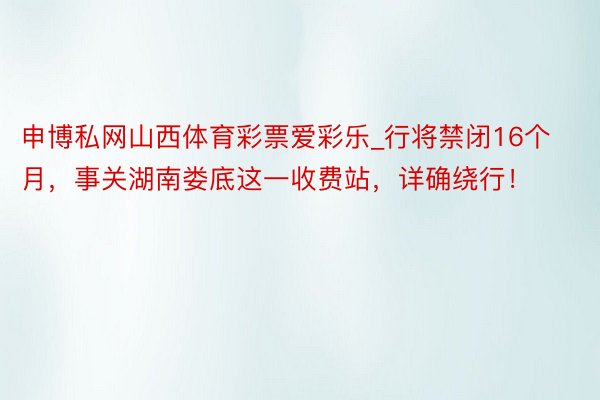 申博私网山西体育彩票爱彩乐_行将禁闭16个月，事关湖南娄底这一收费站，详确绕行！