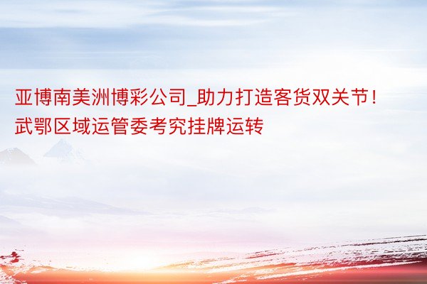 亚博南美洲博彩公司_助力打造客货双关节！武鄂区域运管委考究挂牌运转