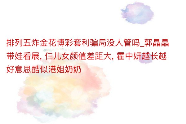 排列五炸金花博彩套利骗局没人管吗_郭晶晶带娃看展, 仨儿女颜值差距大, 霍中妍越长越好意思酷似港姐奶奶