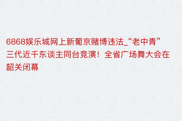 6868娱乐城网上新葡京赌博违法_“老中青”三代近千东谈主同台竞演！全省广场舞大会在韶关闭幕