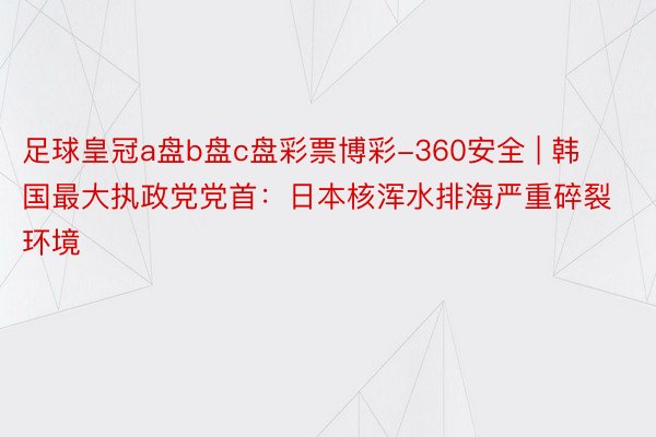 足球皇冠a盘b盘c盘彩票博彩-360安全 | 韩国最大执政党党首：日本核浑水排海严重碎裂环境