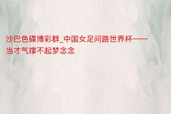 沙巴色碟博彩群_中国女足问路世界杯——当才气撑不起梦念念