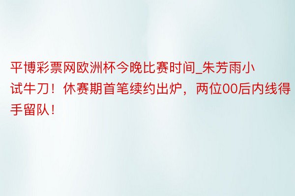 平博彩票网欧洲杯今晚比赛时间_朱芳雨小试牛刀！休赛期首笔续约出炉，两位00后内线得手留队！