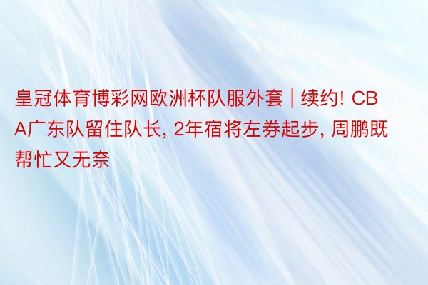 皇冠体育博彩网欧洲杯队服外套 | 续约! CBA广东队留住队长, 2年宿将左券起步, 周鹏既帮忙又无奈