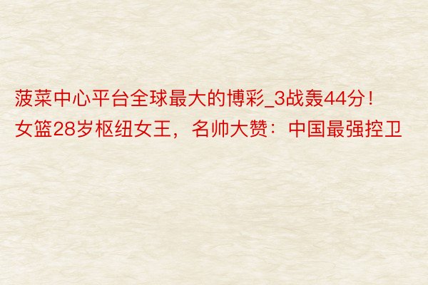 菠菜中心平台全球最大的博彩_3战轰44分！女篮28岁枢纽女王，名帅大赞：中国最强控卫
