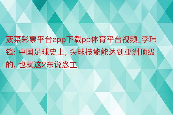 菠菜彩票平台app下载pp体育平台视频_李玮锋: 中国足球史上, 头球技能能达到亚洲顶级的, 也就这2东说念主