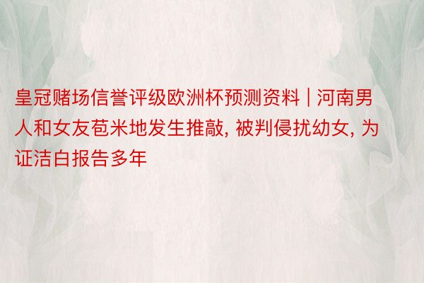 皇冠赌场信誉评级欧洲杯预测资料 | 河南男人和女友苞米地发生推敲, 被判侵扰幼女, 为证洁白报告多年