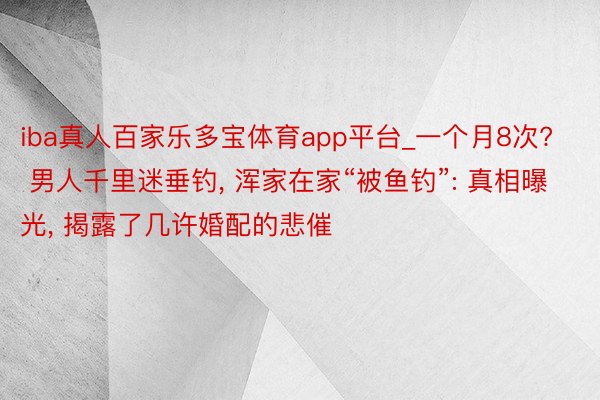 iba真人百家乐多宝体育app平台_一个月8次? 男人千里迷垂钓, 浑家在家“被鱼钓”: 真相曝光, 揭露了几许婚配的悲催