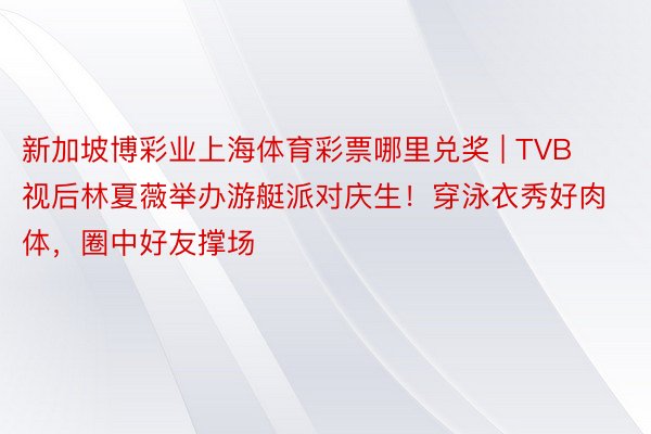 新加坡博彩业上海体育彩票哪里兑奖 | TVB视后林夏薇举办游艇派对庆生！穿泳衣秀好肉体，圈中好友撑场