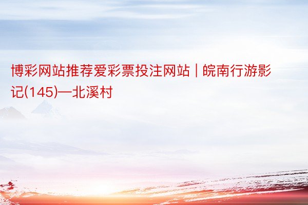 博彩网站推荐爱彩票投注网站 | 皖南行游影记(145)—北溪村