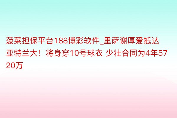 菠菜担保平台188博彩软件_里萨谢厚爱抵达亚特兰大！将身穿10号球衣 少壮合同为4年5720万