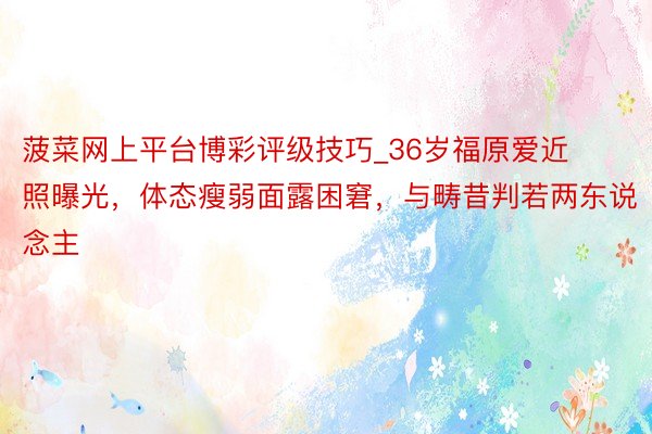 菠菜网上平台博彩评级技巧_36岁福原爱近照曝光，体态瘦弱面露困窘，与畴昔判若两东说念主