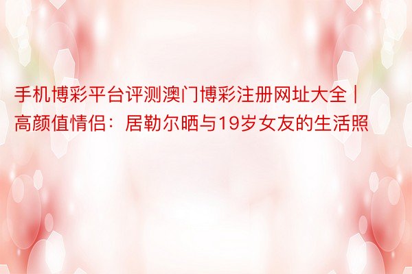 手机博彩平台评测澳门博彩注册网址大全 | 高颜值情侣：居勒尔晒与19岁女友的生活照