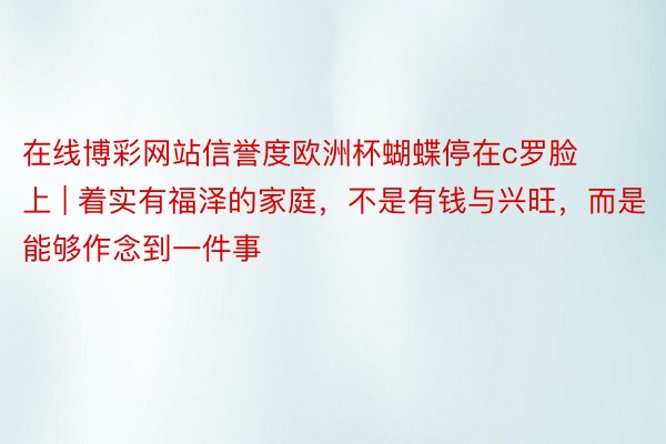 在线博彩网站信誉度欧洲杯蝴蝶停在c罗脸上 | 着实有福泽的家庭，不是有钱与兴旺，而是能够作念到一件事