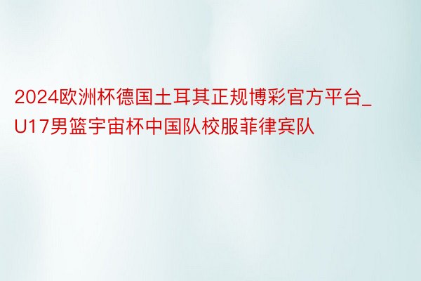 2024欧洲杯德国土耳其正规博彩官方平台_U17男篮宇宙杯中国队校服菲律宾队